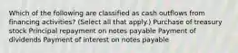 Which of the following are classified as cash outflows from financing activities? (Select all that apply.) Purchase of treasury stock Principal repayment on notes payable Payment of dividends Payment of interest on notes payable