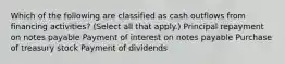 Which of the following are classified as cash outflows from financing activities? (Select all that apply.) Principal repayment on notes payable Payment of interest on notes payable Purchase of treasury stock Payment of dividends