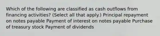 Which of the following are classified as cash outflows from financing activities? (Select all that apply.) Principal repayment on notes payable Payment of interest on notes payable Purchase of treasury stock Payment of dividends