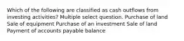 Which of the following are classified as cash outflows from investing activities? Multiple select question. Purchase of land Sale of equipment Purchase of an investment Sale of land Payment of accounts payable balance