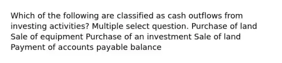 Which of the following are classified as cash outflows from investing activities? Multiple select question. Purchase of land Sale of equipment Purchase of an investment Sale of land Payment of accounts payable balance