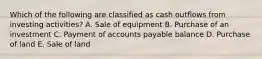 Which of the following are classified as cash outflows from investing activities? A. Sale of equipment B. Purchase of an investment C. Payment of accounts payable balance D. Purchase of land E. Sale of land