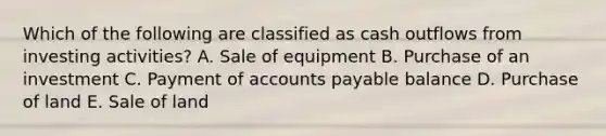 Which of the following are classified as cash outflows from investing activities? A. Sale of equipment B. Purchase of an investment C. Payment of accounts payable balance D. Purchase of land E. Sale of land