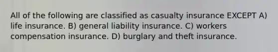 All of the following are classified as casualty insurance EXCEPT A) life insurance. B) general liability insurance. C) workers compensation insurance. D) burglary and theft insurance.