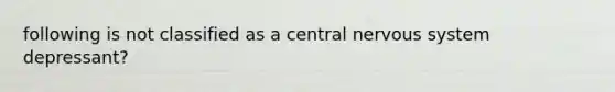 following is not classified as a central nervous system depressant?