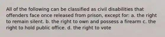 All of the following can be classified as civil disabilities that offenders face once released from prison, except for: a. ​the right to remain silent. b. ​the right to own and possess a firearm c. ​the right to hold public office. d. ​the right to vote