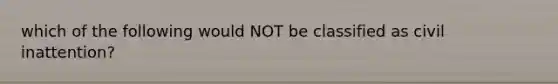 which of the following would NOT be classified as civil inattention?