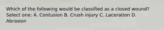 Which of the following would be classified as a closed wound? Select one: A. Contusion B. Crush injury C. Laceration D. Abrasion