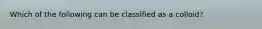 Which of the following can be classified as a colloid?