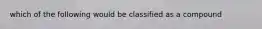 which of the following would be classified as a compound