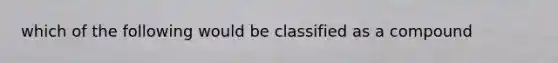 which of the following would be classified as a compound