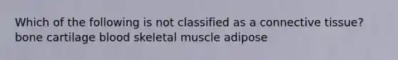 Which of the following is not classified as a connective tissue? bone cartilage blood skeletal muscle adipose