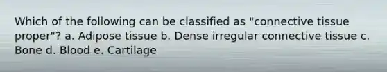Which of the following can be classified as "<a href='https://www.questionai.com/knowledge/kYDr0DHyc8-connective-tissue' class='anchor-knowledge'>connective tissue</a> proper"? a. Adipose tissue b. Dense irregular connective tissue c. Bone d. Blood e. Cartilage
