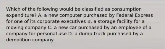 Which of the following would be classified as consumption expenditure? A. a new computer purchased by Federal Express for one of its corporate executives B. a storage facility for a moving company C. a new car purchased by an employee of a company for personal use D. a dump truck purchased by a demolition company