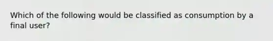 Which of the following would be classified as consumption by a final user?