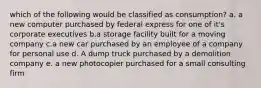 which of the following would be classified as consumption? a. a new computer purchased by federal express for one of it's corporate executives b.a storage facility built for a moving company c.a new car purchased by an employee of a company for personal use d. A dump truck purchased by a demolition company e. a new photocopier purchased for a small consulting firm