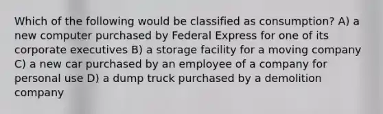 Which of the following would be classified as consumption? A) a new computer purchased by Federal Express for one of its corporate executives B) a storage facility for a moving company C) a new car purchased by an employee of a company for personal use D) a dump truck purchased by a demolition company