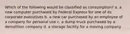 Which of the following would be classified as consumption? a. a new computer purchased by Federal Express for one of its corporate executives b. a new car purchased by an employee of a company for personal use c. a dump truck purchased by a demolition company d. a storage facility for a moving company