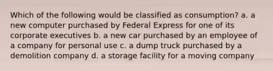 Which of the following would be classified as consumption? a. a new computer purchased by Federal Express for one of its corporate executives b. a new car purchased by an employee of a company for personal use c. a dump truck purchased by a demolition company d. a storage facility for a moving company