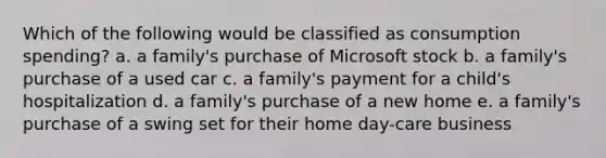 Which of the following would be classified as consumption spending? a. a family's purchase of Microsoft stock b. a family's purchase of a used car c. a family's payment for a child's hospitalization d. a family's purchase of a new home e. a family's purchase of a swing set for their home day-care business