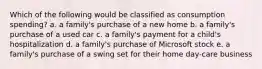 Which of the following would be classified as consumption spending? a. a family's purchase of a new home b. a family's purchase of a used car c. a family's payment for a child's hospitalization d. a family's purchase of Microsoft stock e. a family's purchase of a swing set for their home day-care business