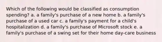 Which of the following would be classified as consumption spending? a. a family's purchase of a new home b. a family's purchase of a used car c. a family's payment for a child's hospitalization d. a family's purchase of Microsoft stock e. a family's purchase of a swing set for their home day-care business