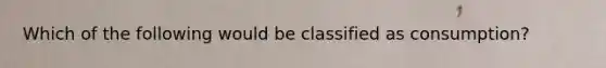 Which of the following would be classified as consumption?
