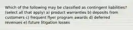 Which of the following may be classified as contingent liabilities? (select all that apply) a) product warranties b) deposits from customers c) frequent flyer program awards d) deferred revenues e) future litigation losses