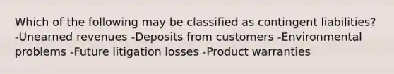 Which of the following may be classified as contingent liabilities? -Unearned revenues -Deposits from customers -Environmental problems -Future litigation losses -Product warranties