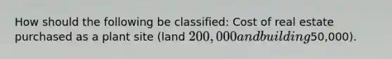 How should the following be classified: Cost of real estate purchased as a plant site (land 200,000 and building50,000).