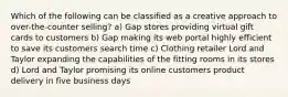 Which of the following can be classified as a creative approach to over-the-counter selling? a) Gap stores providing virtual gift cards to customers b) Gap making its web portal highly efficient to save its customers search time c) Clothing retailer Lord and Taylor expanding the capabilities of the fitting rooms in its stores d) Lord and Taylor promising its online customers product delivery in five business days