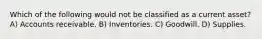 Which of the following would not be classified as a current asset? A) Accounts receivable. B) Inventories. C) Goodwill. D) Supplies.