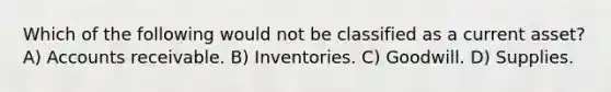 Which of the following would not be classified as a current asset? A) Accounts receivable. B) Inventories. C) Goodwill. D) Supplies.