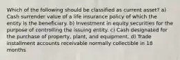 Which of the following should be classified as current asset? a) Cash surrender value of a life insurance policy of which the entity is the beneficiary. b) Investment in equity securities for the purpose of controlling the issuing entity. c) Cash designated for the purchase of property, plant, and equipment. d) Trade installment accounts receivable normally collectible in 18 months