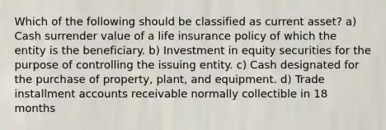 Which of the following should be classified as current asset? a) Cash surrender value of a life insurance policy of which the entity is the beneficiary. b) Investment in equity securities for the purpose of controlling the issuing entity. c) Cash designated for the purchase of property, plant, and equipment. d) Trade installment accounts receivable normally collectible in 18 months