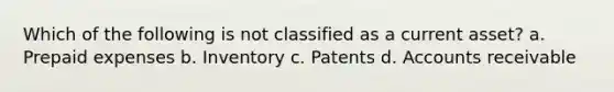 Which of the following is not classified as a current asset? a. Prepaid expenses b. Inventory c. Patents d. Accounts receivable