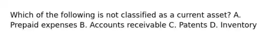 Which of the following is not classified as a current asset? A. Prepaid expenses B. Accounts receivable C. Patents D. Inventory