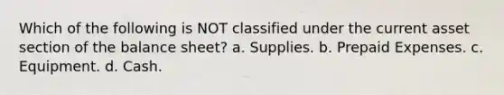 Which of the following is NOT classified under the current asset section of the balance sheet? a. Supplies. b. Prepaid Expenses. c. Equipment. d. Cash.