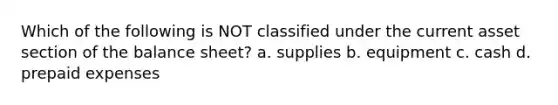 Which of the following is NOT classified under the current asset section of the balance sheet? a. supplies b. equipment c. cash d. prepaid expenses