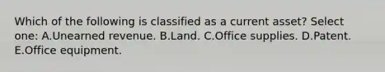 Which of the following is classified as a current asset? Select one: A.Unearned revenue. B.Land. C.Office supplies. D.Patent. E.Office equipment.