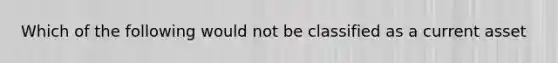 Which of the following would not be classified as a current asset