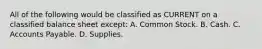 All of the following would be classified as CURRENT on a classified balance sheet except: A. Common Stock. B. Cash. C. Accounts Payable. D. Supplies.