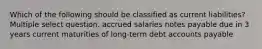 Which of the following should be classified as current liabilities? Multiple select question. accrued salaries notes payable due in 3 years current maturities of long-term debt accounts payable