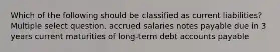 Which of the following should be classified as current liabilities? Multiple select question. accrued salaries notes payable due in 3 years current maturities of long-term debt accounts payable