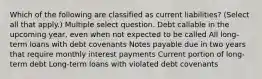 Which of the following are classified as current liabilities? (Select all that apply.) Multiple select question. Debt callable in the upcoming year, even when not expected to be called All long-term loans with debt covenants Notes payable due in two years that require monthly interest payments Current portion of long-term debt Long-term loans with violated debt covenants