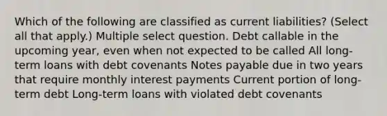 Which of the following are classified as current liabilities? (Select all that apply.) Multiple select question. Debt callable in the upcoming year, even when not expected to be called All long-term loans with debt covenants Notes payable due in two years that require monthly interest payments Current portion of long-term debt Long-term loans with violated debt covenants