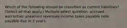 Which of the following should be classified as current liabilities? (Select all that apply.) Multiple select question. accrued warranties unearned revenues income taxes payable note payable due in 2 years