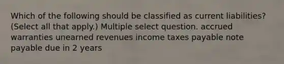 Which of the following should be classified as current liabilities? (Select all that apply.) Multiple select question. accrued warranties unearned revenues income taxes payable note payable due in 2 years