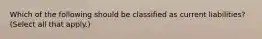 Which of the following should be classified as current liabilities? (Select all that apply.)