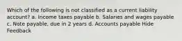 Which of the following is not classified as a current liability account? a. Income taxes payable b. Salaries and wages payable c. Note payable, due in 2 years d. Accounts payable Hide Feedback